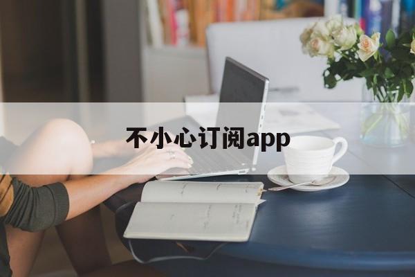 不小心订阅app(不小心订阅了怎么取消)